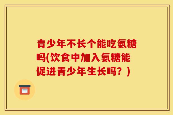 青少年不长个能吃氨糖吗(饮食中加入氨糖能促进青少年生长吗？)