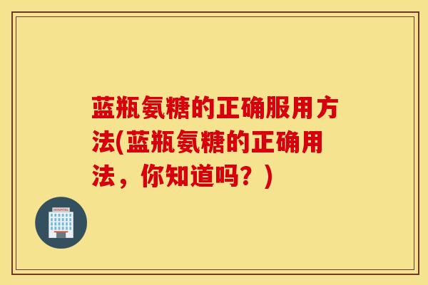 蓝瓶氨糖的正确服用方法(蓝瓶氨糖的正确用法，你知道吗？)