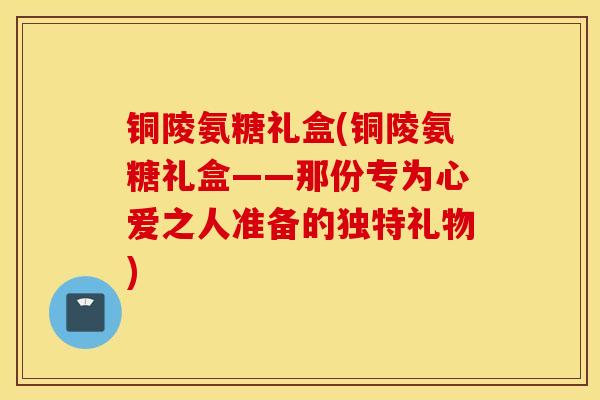 铜陵氨糖礼盒(铜陵氨糖礼盒——那份专为心爱之人准备的独特礼物)