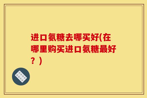 进口氨糖去哪买好(在哪里购买进口氨糖最好？)