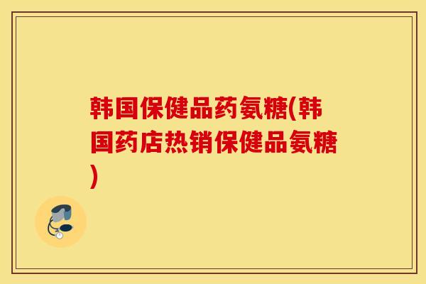 韩国保健品药氨糖(韩国药店热销保健品氨糖)