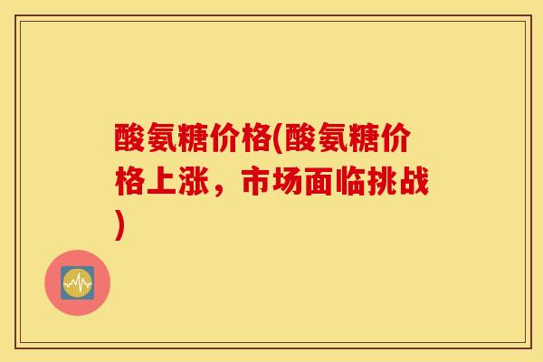 酸氨糖价格(酸氨糖价格上涨，市场面临挑战)