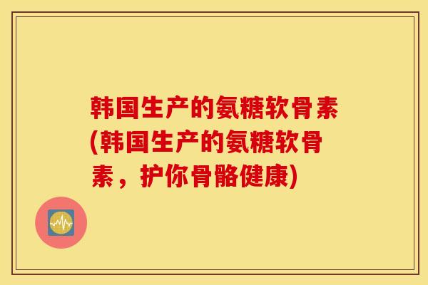 韩国生产的氨糖软骨素(韩国生产的氨糖软骨素，护你骨骼健康)