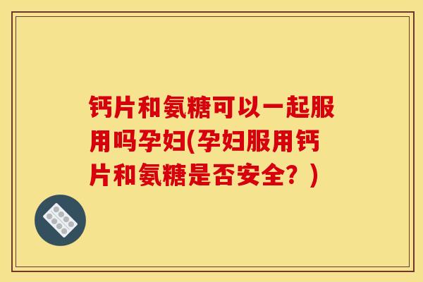 钙片和氨糖可以一起服用吗孕妇(孕妇服用钙片和氨糖是否安全？)
