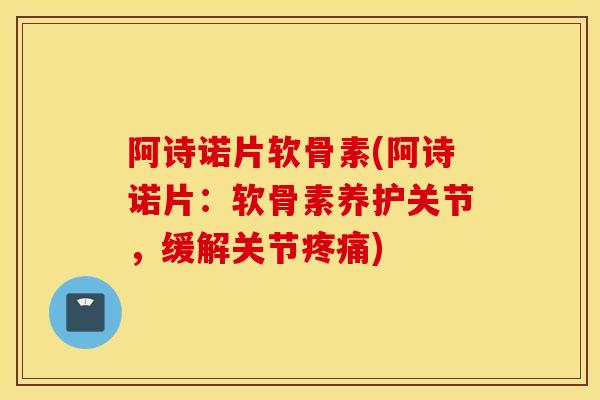 阿诗诺片软骨素(阿诗诺片：软骨素养护关节，缓解关节疼痛)