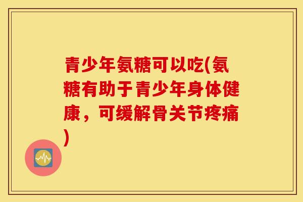 青少年氨糖可以吃(氨糖有助于青少年身体健康，可缓解骨关节疼痛)