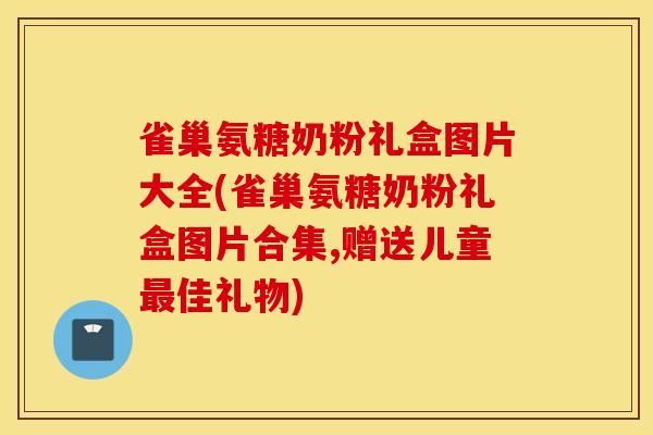 雀巢氨糖奶粉礼盒图片大全(雀巢氨糖奶粉礼盒图片合集,赠送儿童最佳礼物)