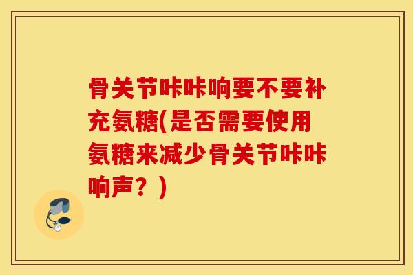 骨关节咔咔响要不要补充氨糖(是否需要使用氨糖来减少骨关节咔咔响声？)