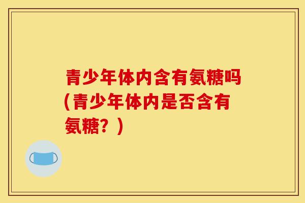 青少年体内含有氨糖吗(青少年体内是否含有氨糖？)