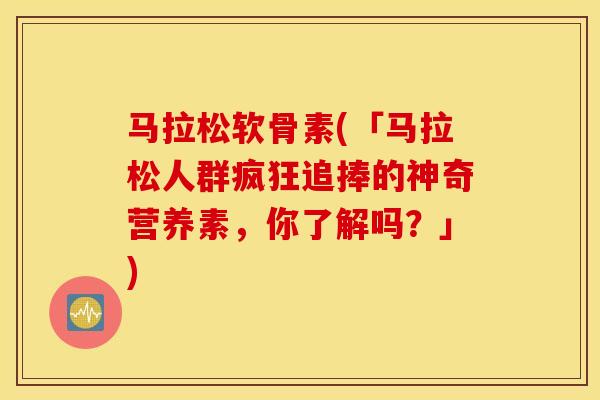 马拉松软骨素(「马拉松人群疯狂追捧的神奇营养素，你了解吗？」)