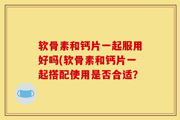 软骨素和钙片一起服用好吗(软骨素和钙片一起搭配使用是否合适？