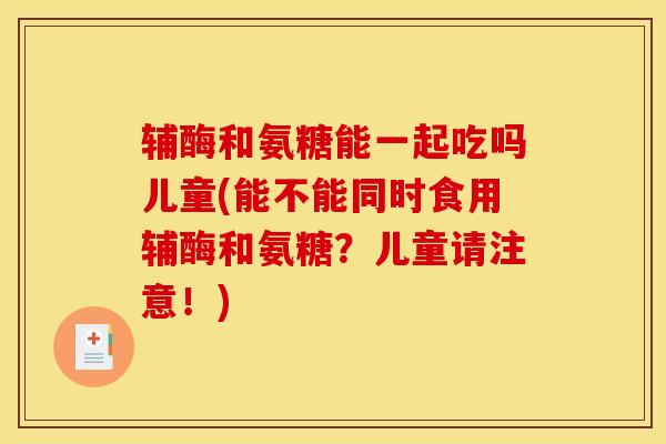 辅酶和氨糖能一起吃吗儿童(能不能同时食用辅酶和氨糖？儿童请注意！)