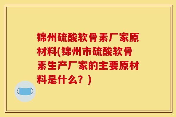 锦州硫酸软骨素厂家原材料(锦州市硫酸软骨素生产厂家的主要原材料是什么？)
