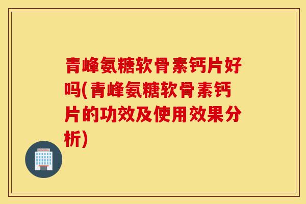 青峰氨糖软骨素钙片好吗(青峰氨糖软骨素钙片的功效及使用效果分析)