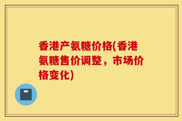 香港产氨糖价格(香港氨糖售价调整，市场价格变化)