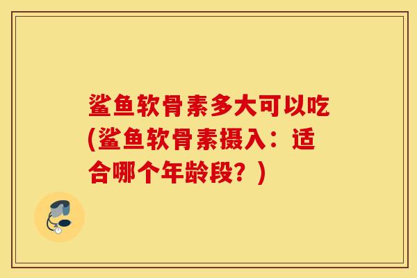 鲨鱼软骨素多大可以吃(鲨鱼软骨素摄入：适合哪个年龄段？)