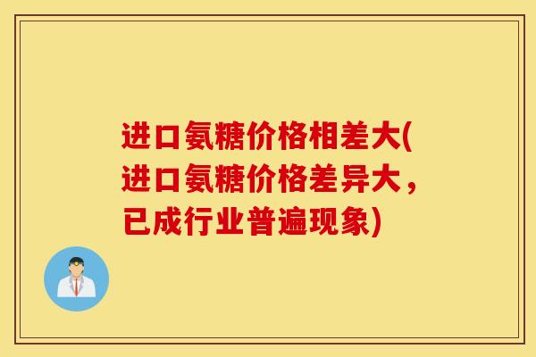 进口氨糖价格相差大(进口氨糖价格差异大，已成行业普遍现象)