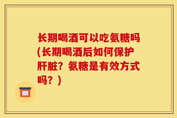 长期喝酒可以吃氨糖吗(长期喝酒后如何保护肝脏？氨糖是有效方式吗？)
