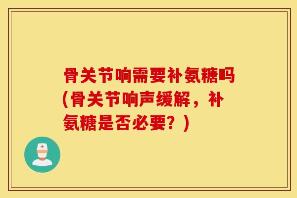 骨关节响需要补氨糖吗(骨关节响声缓解,补氨糖是否必要?) 骨关节响需要补氨糖吗(骨关节响声缓解,补氨糖是否必要?)