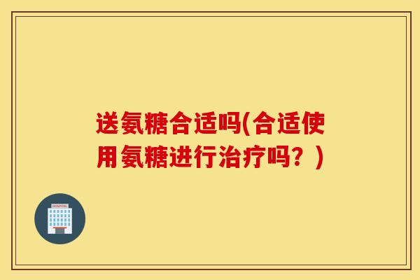 送氨糖合适吗(合适使用氨糖进行治疗吗？)