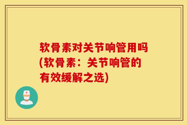 软骨素对关节响管用吗(软骨素：关节响管的有效缓解之选)
