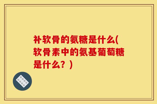 补软骨的氨糖是什么(软骨素中的氨基葡萄糖是什么？)