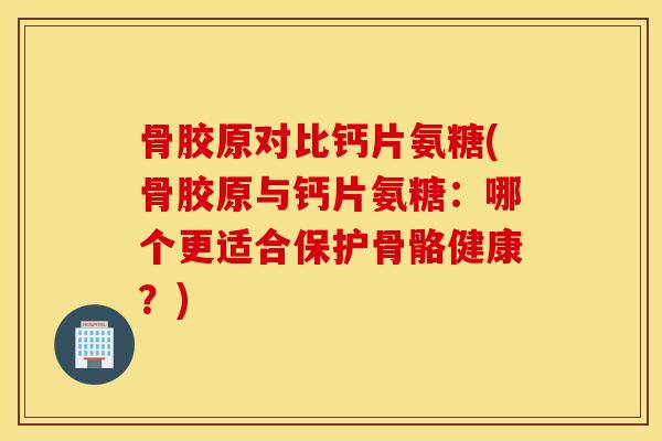 骨胶原对比钙片氨糖(骨胶原与钙片氨糖：哪个更适合保护骨骼健康？)