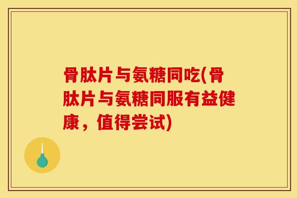 骨肽片与氨糖同吃(骨肽片与氨糖同服有益健康，值得尝试)
