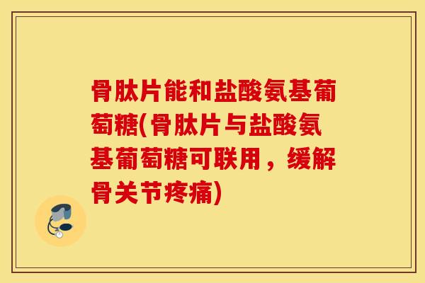 骨肽片能和盐酸氨基葡萄糖(骨肽片与盐酸氨基葡萄糖可联用，缓解骨关节疼痛)