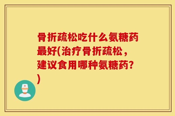 骨折疏松吃什么氨糖药最好(治疗骨折疏松，建议食用哪种氨糖药？)
