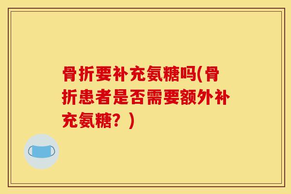 骨折要补充氨糖吗(骨折患者是否需要额外补充氨糖？)
