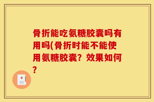骨折能吃氨糖胶囊吗有用吗(骨折时能不能使用氨糖胶囊？效果如何？