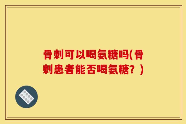 骨刺可以喝氨糖吗(骨刺患者能否喝氨糖？)