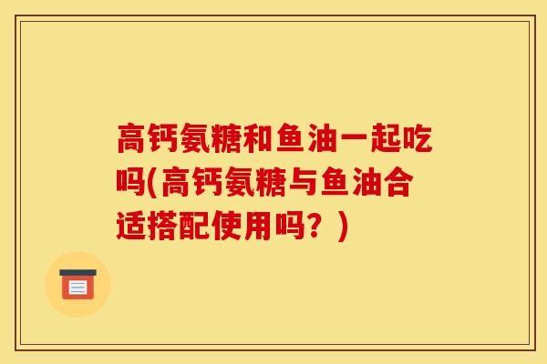 高钙氨糖和鱼油一起吃吗(高钙氨糖与鱼油合适搭配使用吗？)