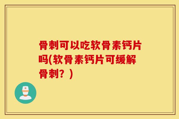 骨刺可以吃软骨素钙片吗(软骨素钙片可缓解骨刺？)
