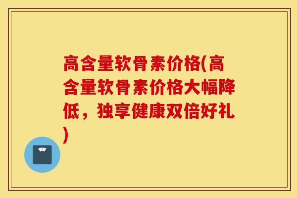 高含量软骨素价格(高含量软骨素价格大幅降低，独享健康双倍好礼)