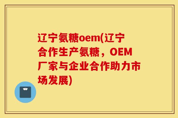 辽宁氨糖oem(辽宁合作生产氨糖，OEM厂家与企业合作助力市场发展)