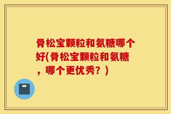 骨松宝颗粒和氨糖哪个好(骨松宝颗粒和氨糖，哪个更优秀？)