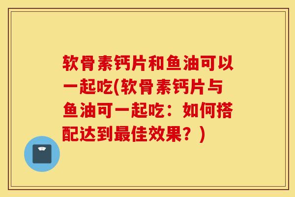 软骨素钙片和鱼油可以一起吃(软骨素钙片与鱼油可一起吃:如何搭配达到最佳效果?) 软骨素钙片和鱼油可以一起吃(软骨素钙片与鱼油可一起吃:如何搭配达到最佳效果?)