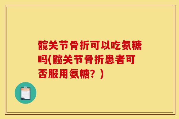髋关节骨折可以吃氨糖吗(髋关节骨折患者可否服用氨糖？)