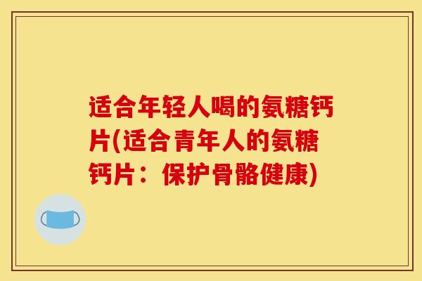 适合年轻人喝的氨糖钙片(适合青年人的氨糖钙片：保护骨骼健康)