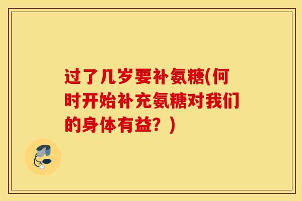 过了几岁要补氨糖(何时开始补充氨糖对我们的身体有益？)