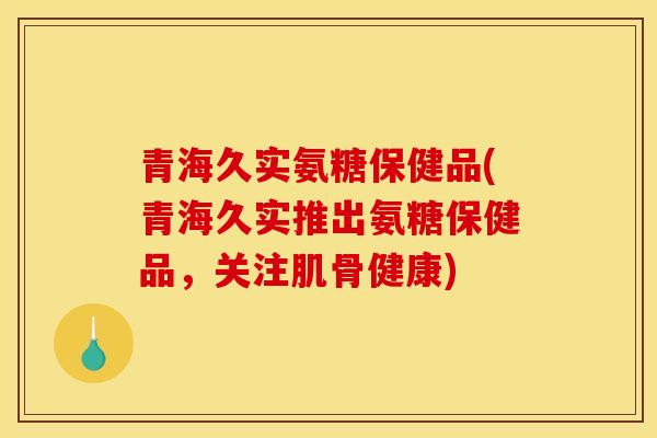 青海久实氨糖保健品(青海久实推出氨糖保健品，关注肌骨健康)