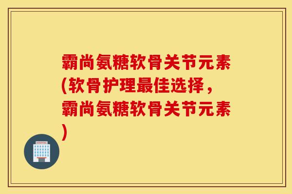 霸尚氨糖软骨关节元素(软骨护理最佳选择，霸尚氨糖软骨关节元素)