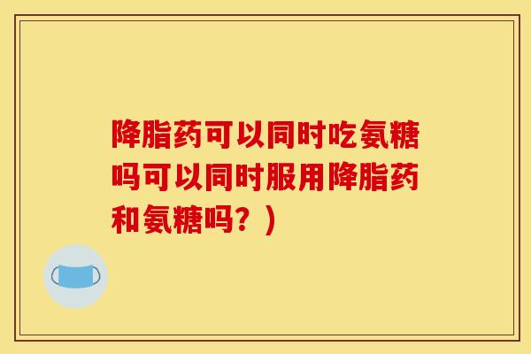 降脂药可以同时吃氨糖吗可以同时服用降脂药和氨糖吗？)
