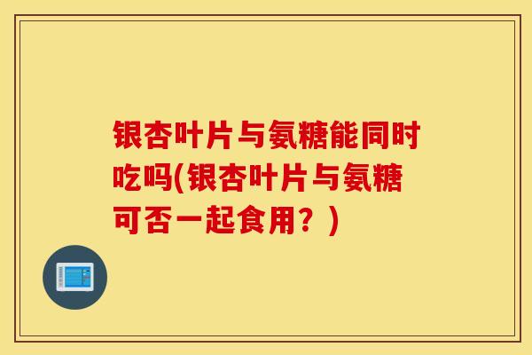 银杏叶片与氨糖能同时吃吗(银杏叶片与氨糖可否一起食用？)