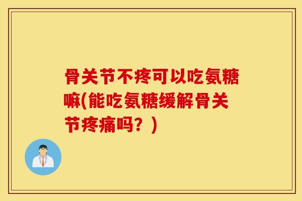 骨关节不疼可以吃氨糖嘛(能吃氨糖缓解骨关节疼痛吗？)