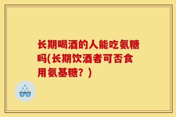 长期喝酒的人能吃氨糖吗(长期饮酒者可否食用氨基糖？)