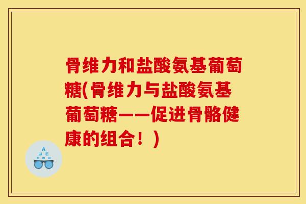 骨维力和盐酸氨基葡萄糖(骨维力与盐酸氨基葡萄糖——促进骨骼健康的组合！)