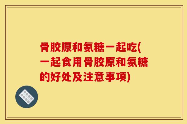 骨胶原和氨糖一起吃(一起食用骨胶原和氨糖的好处及注意事项)